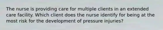 The nurse is providing care for multiple clients in an extended care facility. Which client does the nurse identify for being at the most risk for the development of pressure injuries?