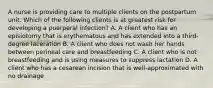 A nurse is providing care to multiple clients on the postpartum unit. Which of the following clients is at greatest risk for developing a puerperal infection? A. A client who has an episiotomy that is erythematous and has extended into a third-degree laceration B. A client who does not wash her hands between perineal care and breastfeeding C. A client who is not breastfeeding and is using measures to suppress lactation D. A client who has a cesarean incision that is well-approximated with no drainage