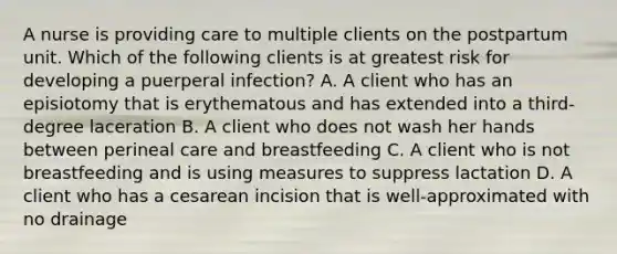 A nurse is providing care to multiple clients on the postpartum unit. Which of the following clients is at greatest risk for developing a puerperal infection? A. A client who has an episiotomy that is erythematous and has extended into a third-degree laceration B. A client who does not wash her hands between perineal care and breastfeeding C. A client who is not breastfeeding and is using measures to suppress lactation D. A client who has a cesarean incision that is well-approximated with no drainage