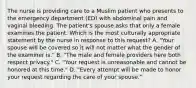 The nurse is providing care to a Muslim patient who presents to the emergency department (ED) with abdominal pain and vaginal bleeding. The patient's spouse asks that only a female examines the patient. Which is the most culturally appropriate statement by the nurse in response to this request? A. "Your spouse will be covered so it will not matter what the gender of the examiner is." B. "The male and female providers here both respect privacy." C. "Your request is unreasonable and cannot be honored at this time." D. "Every attempt will be made to honor your request regarding the care of your spouse."