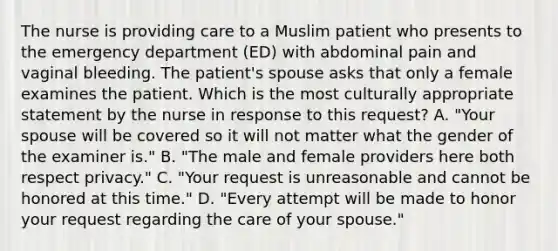 The nurse is providing care to a Muslim patient who presents to the emergency department (ED) with abdominal pain and vaginal bleeding. The patient's spouse asks that only a female examines the patient. Which is the most culturally appropriate statement by the nurse in response to this request? A. "Your spouse will be covered so it will not matter what the gender of the examiner is." B. "The male and female providers here both respect privacy." C. "Your request is unreasonable and cannot be honored at this time." D. "Every attempt will be made to honor your request regarding the care of your spouse."