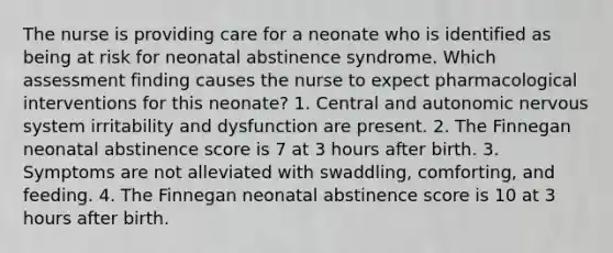 The nurse is providing care for a neonate who is identified as being at risk for neonatal abstinence syndrome. Which assessment finding causes the nurse to expect pharmacological interventions for this neonate? 1. Central and autonomic nervous system irritability and dysfunction are present. 2. The Finnegan neonatal abstinence score is 7 at 3 hours after birth. 3. Symptoms are not alleviated with swaddling, comforting, and feeding. 4. The Finnegan neonatal abstinence score is 10 at 3 hours after birth.