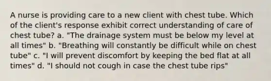 A nurse is providing care to a new client with chest tube. Which of the client's response exhibit correct understanding of care of chest tube? a. "The drainage system must be below my level at all times" b. "Breathing will constantly be difficult while on chest tube" c. "I will prevent discomfort by keeping the bed flat at all times" d. "I should not cough in case the chest tube rips"