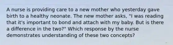 A nurse is providing care to a new mother who yesterday gave birth to a healthy neonate. The new mother asks, "I was reading that it's important to bond and attach with my baby. But is there a difference in the two?" Which response by the nurse demonstrates understanding of these two concepts?