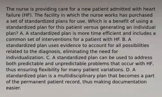 The nurse is providing care for a new patient admitted with heart failure (HF). The facility in which the nurse works has purchased a set of standardized plans for use. Which is a benefit of using a standardized plan for this patient versus generating an individual plan? A. A standardized plan is more time efficient and includes a common set of interventions for a patient with HF. B. A standardized plan uses evidence to account for all possibilities related to the diagnosis, eliminating the need for individualization. C. A standardized plan can be used to address both predictable and unpredictable problems that occur with HF, thus ensuring flexibility for many patient variations. D. A standardized plan is a multidisciplinary plan that becomes a part of the permanent patient record, thus making documentation easier.