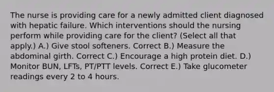 The nurse is providing care for a newly admitted client diagnosed with hepatic failure. Which interventions should the nursing perform while providing care for the client? (Select all that apply.) A.) Give stool softeners. Correct B.) Measure the abdominal girth. Correct C.) Encourage a high protein diet. D.) Monitor BUN, LFTs, PT/PTT levels. Correct E.) Take glucometer readings every 2 to 4 hours.