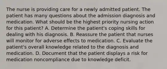 The nurse is providing care for a newly admitted patient. The patient has many questions about the admission diagnosis and medication. What should be the highest priority nursing action for this patient? A. Determine the patient's coping skills for dealing with his diagnosis. B. Reassure the patient that nurses will monitor for adverse effects to medication. C. Evaluate the patient's overall knowledge related to the diagnosis and medication. D. Document that the patient displays a risk for medication noncompliance due to knowledge deficit.