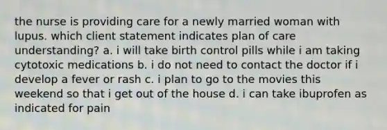 the nurse is providing care for a newly married woman with lupus. which client statement indicates plan of care understanding? a. i will take birth control pills while i am taking cytotoxic medications b. i do not need to contact the doctor if i develop a fever or rash c. i plan to go to the movies this weekend so that i get out of the house d. i can take ibuprofen as indicated for pain