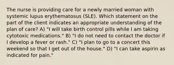 The nurse is providing care for a newly married woman with systemic lupus erythematosus (SLE). Which statement on the part of the client indicates an appropriate understanding of the plan of care? A) "I will take birth control pills while I am taking cytotoxic medications." B) "I do not need to contact the doctor if I develop a fever or rash." C) "I plan to go to a concert this weekend so that I get out of the house." D) "I can take aspirin as indicated for pain."