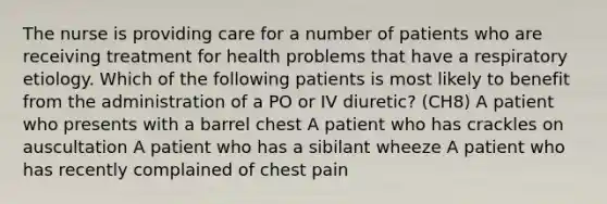 The nurse is providing care for a number of patients who are receiving treatment for health problems that have a respiratory etiology. Which of the following patients is most likely to benefit from the administration of a PO or IV diuretic? (CH8) A patient who presents with a barrel chest A patient who has crackles on auscultation A patient who has a sibilant wheeze A patient who has recently complained of chest pain