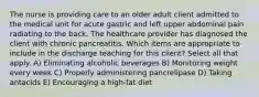 The nurse is providing care to an older adult client admitted to the medical unit for acute gastric and left upper abdominal pain radiating to the back. The healthcare provider has diagnosed the client with chronic pancreatitis. Which items are appropriate to include in the discharge teaching for this client? Select all that apply. A) Eliminating alcoholic beverages B) Monitoring weight every week C) Properly administering pancrelipase D) Taking antacids E) Encouraging a high-fat diet