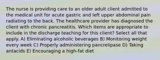 The nurse is providing care to an older adult client admitted to the medical unit for acute gastric and left upper abdominal pain radiating to the back. The healthcare provider has diagnosed the client with chronic pancreatitis. Which items are appropriate to include in the discharge teaching for this client? Select all that apply. A) Eliminating alcoholic beverages B) Monitoring weight every week C) Properly administering pancrelipase D) Taking antacids E) Encouraging a high-fat diet