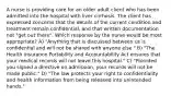 A nurse is providing care for an older adult client who has been admitted into the hospital with liver cirrhosis. The client has expressed concerns that the details of the current condition and treatment remain confidential, and that written documentation not "get out there". Which response by the nurse would be most appropriate? A) "Anything that is discussed between us is confidential and will not be shared with anyone else." B) "The Health Insurance Portability and Accountability Act ensures that your medical records will not leave this hospital." C) "Provided you signed a directive on admission, your records will not be made public." D) "The law protects your right to confidentiality and health information from being released into unintended hands."