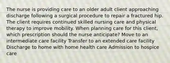 The nurse is providing care to an older adult client approaching discharge following a surgical procedure to repair a fractured hip. The client requires continued skilled nursing care and physical therapy to improve mobility. When planning care for this client, which prescription should the nurse anticipate? Move to an intermediate care facility Transfer to an extended care facility Discharge to home with home health care Admission to hospice care