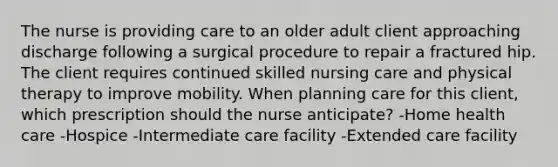 The nurse is providing care to an older adult client approaching discharge following a surgical procedure to repair a fractured hip. The client requires continued skilled nursing care and physical therapy to improve mobility. When planning care for this client, which prescription should the nurse anticipate? -Home health care -Hospice -Intermediate care facility -Extended care facility