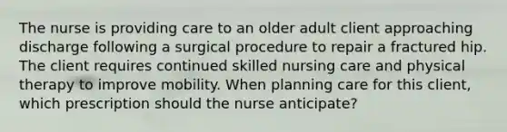 The nurse is providing care to an older adult client approaching discharge following a surgical procedure to repair a fractured hip. The client requires continued skilled nursing care and physical therapy to improve mobility. When planning care for this client, which prescription should the nurse anticipate?