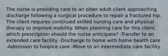 The nurse is providing care to an older adult client approaching discharge following a surgical procedure to repair a fractured hip. The client requires continued skilled nursing care and physical therapy to improve mobility. When planning care for this client, which prescription should the nurse anticipate? -Transfer to an extended care facility -Discharge to home with home health care -Admission to hospice care -Move to an intermediate care facility