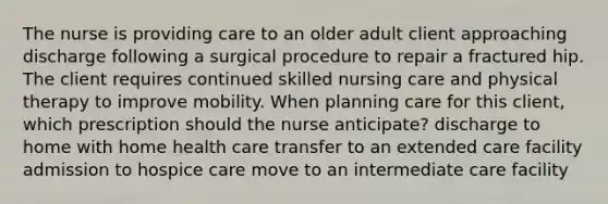 The nurse is providing care to an older adult client approaching discharge following a surgical procedure to repair a fractured hip. The client requires continued skilled nursing care and physical therapy to improve mobility. When planning care for this client, which prescription should the nurse anticipate? discharge to home with home health care transfer to an extended care facility admission to hospice care move to an intermediate care facility