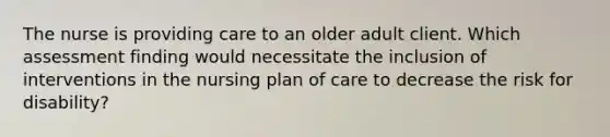 The nurse is providing care to an older adult client. Which assessment finding would necessitate the inclusion of interventions in the nursing plan of care to decrease the risk for disability?