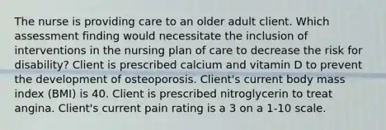 The nurse is providing care to an older adult client. Which assessment finding would necessitate the inclusion of interventions in the nursing plan of care to decrease the risk for disability? Client is prescribed calcium and vitamin D to prevent the development of osteoporosis. Client's current body mass index (BMI) is 40. Client is prescribed nitroglycerin to treat angina. Client's current pain rating is a 3 on a 1-10 scale.