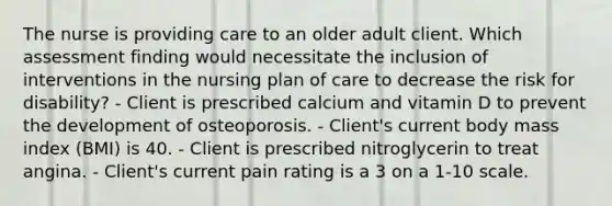 The nurse is providing care to an older adult client. Which assessment finding would necessitate the inclusion of interventions in the nursing plan of care to decrease the risk for disability? - Client is prescribed calcium and vitamin D to prevent the development of osteoporosis. - Client's current body mass index (BMI) is 40. - Client is prescribed nitroglycerin to treat angina. - Client's current pain rating is a 3 on a 1-10 scale.