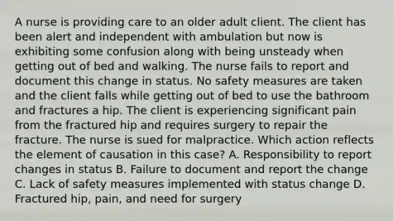 A nurse is providing care to an older adult client. The client has been alert and independent with ambulation but now is exhibiting some confusion along with being unsteady when getting out of bed and walking. The nurse fails to report and document this change in status. No safety measures are taken and the client falls while getting out of bed to use the bathroom and fractures a hip. The client is experiencing significant pain from the fractured hip and requires surgery to repair the fracture. The nurse is sued for malpractice. Which action reflects the element of causation in this case? A. Responsibility to report changes in status B. Failure to document and report the change C. Lack of safety measures implemented with status change D. Fractured hip, pain, and need for surgery