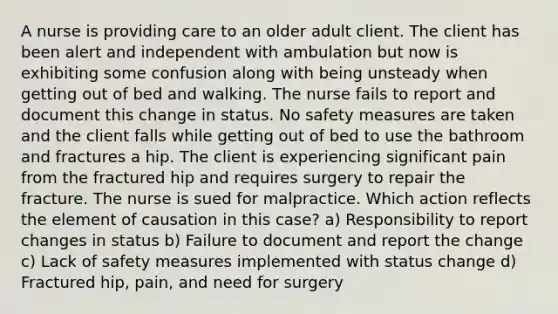 A nurse is providing care to an older adult client. The client has been alert and independent with ambulation but now is exhibiting some confusion along with being unsteady when getting out of bed and walking. The nurse fails to report and document this change in status. No safety measures are taken and the client falls while getting out of bed to use the bathroom and fractures a hip. The client is experiencing significant pain from the fractured hip and requires surgery to repair the fracture. The nurse is sued for malpractice. Which action reflects the element of causation in this case? a) Responsibility to report changes in status b) Failure to document and report the change c) Lack of safety measures implemented with status change d) Fractured hip, pain, and need for surgery