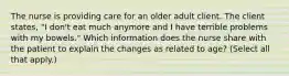 The nurse is providing care for an older adult client. The client states, "I don't eat much anymore and I have terrible problems with my bowels." Which information does the nurse share with the patient to explain the changes as related to age? (Select all that apply.)