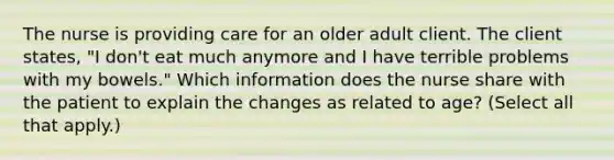 The nurse is providing care for an older adult client. The client states, "I don't eat much anymore and I have terrible problems with my bowels." Which information does the nurse share with the patient to explain the changes as related to age? (Select all that apply.)