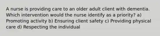 A nurse is providing care to an older adult client with dementia. Which intervention would the nurse identify as a priority? a) Promoting activity b) Ensuring client safety c) Providing physical care d) Respecting the individual