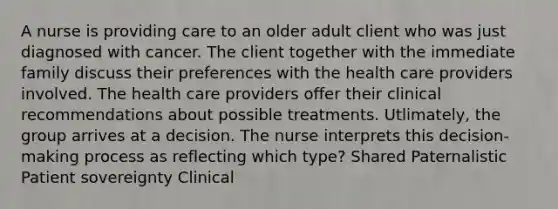 A nurse is providing care to an older adult client who was just diagnosed with cancer. The client together with the immediate family discuss their preferences with the health care providers involved. The health care providers offer their clinical recommendations about possible treatments. Utlimately, the group arrives at a decision. The nurse interprets this decision-making process as reflecting which type? Shared Paternalistic Patient sovereignty Clinical