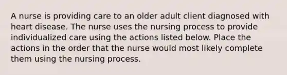 A nurse is providing care to an older adult client diagnosed with heart disease. The nurse uses the nursing process to provide individualized care using the actions listed below. Place the actions in the order that the nurse would most likely complete them using the nursing process.