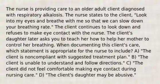 The nurse is providing care to an older adult client diagnosed with respiratory alkalosis. The nurse states to the client, "Look into my eyes and breathe with me so that we can slow down your breathing rate." The client continues to look down and refuses to make eye contact with the nurse. The client's daughter later asks you to teach her how to help her mother to control her breathing. When documenting this client's care, which statement is appropriate for the nurse to include? A) "The client is noncompliant with suggested treatment plan." B) "The client is unable to understand and follow directions." C) "The client did not feel comfortable making eye contact during nursing care." D) "The client's daughter may be abusive."