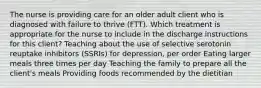 The nurse is providing care for an older adult client who is diagnosed with failure to thrive​ (FTT). Which treatment is appropriate for the nurse to include in the discharge instructions for this​ client? Teaching about the use of selective serotonin reuptake inhibitors​ (SSRIs) for​ depression, per order Eating larger meals three times per day Teaching the family to prepare all the client​'s meals Providing foods recommended by the dietitian