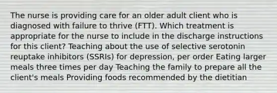 The nurse is providing care for an older adult client who is diagnosed with failure to thrive​ (FTT). Which treatment is appropriate for the nurse to include in the discharge instructions for this​ client? Teaching about the use of selective serotonin reuptake inhibitors​ (SSRIs) for​ depression, per order Eating larger meals three times per day Teaching the family to prepare all the client​'s meals Providing foods recommended by the dietitian