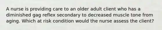 A nurse is providing care to an older adult client who has a diminished gag reflex secondary to decreased muscle tone from aging. Which at risk condition would the nurse assess the client?