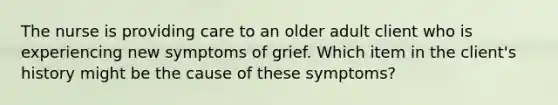 The nurse is providing care to an older adult client who is experiencing new symptoms of grief. Which item in the client​'s history might be the cause of these​ symptoms?