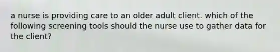 a nurse is providing care to an older adult client. which of the following screening tools should the nurse use to gather data for the client?