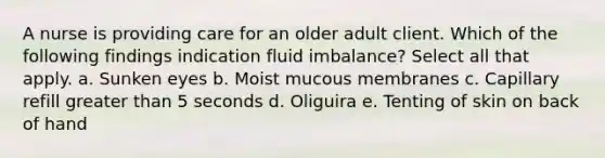 A nurse is providing care for an older adult client. Which of the following findings indication fluid imbalance? Select all that apply. a. Sunken eyes b. Moist mucous membranes c. Capillary refill greater than 5 seconds d. Oliguira e. Tenting of skin on back of hand