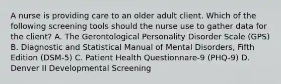 A nurse is providing care to an older adult client. Which of the following screening tools should the nurse use to gather data for the client? A. The Gerontological Personality Disorder Scale (GPS) B. Diagnostic and Statistical Manual of Mental Disorders, Fifth Edition (DSM-5) C. Patient Health Questionnare-9 (PHQ-9) D. Denver II Developmental Screening