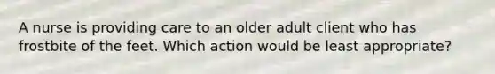 A nurse is providing care to an older adult client who has frostbite of the feet. Which action would be least appropriate?