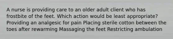 A nurse is providing care to an older adult client who has frostbite of the feet. Which action would be least appropriate? Providing an analgesic for pain Placing sterile cotton between the toes after rewarming Massaging the feet Restricting ambulation