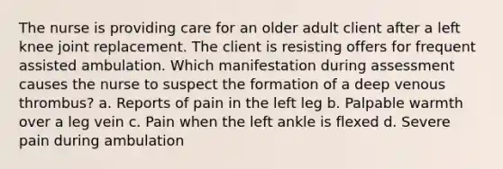 The nurse is providing care for an older adult client after a left knee joint replacement. The client is resisting offers for frequent assisted ambulation. Which manifestation during assessment causes the nurse to suspect the formation of a deep venous thrombus? a. Reports of pain in the left leg b. Palpable warmth over a leg vein c. Pain when the left ankle is flexed d. Severe pain during ambulation