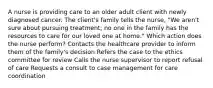 A nurse is providing care to an older adult client with newly diagnosed cancer. The client's family tells the nurse, "We aren't sure about pursuing treatment; no one in the family has the resources to care for our loved one at home." Which action does the nurse perform? Contacts the healthcare provider to inform them of the family's decision Refers the case to the ethics committee for review Calls the nurse supervisor to report refusal of care Requests a consult to case management for care coordination