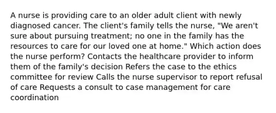 A nurse is providing care to an older adult client with newly diagnosed cancer. The client's family tells the nurse, "We aren't sure about pursuing treatment; no one in the family has the resources to care for our loved one at home." Which action does the nurse perform? Contacts the healthcare provider to inform them of the family's decision Refers the case to the ethics committee for review Calls the nurse supervisor to report refusal of care Requests a consult to case management for care coordination