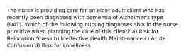 The nurse is providing care for an older adult client who has recently been diagnosed with dementia of Alzheimer's type (DAT). Which of the following nursing diagnoses should the nurse prioritize when planning the care of this client? a) Risk for Relocation Stress b) Ineffective Health Maintenance c) Acute Confusion d) Risk for Loneliness