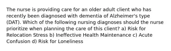 The nurse is providing care for an older adult client who has recently been diagnosed with dementia of Alzheimer's type (DAT). Which of the following nursing diagnoses should the nurse prioritize when planning the care of this client? a) Risk for Relocation Stress b) Ineffective Health Maintenance c) Acute Confusion d) Risk for Loneliness