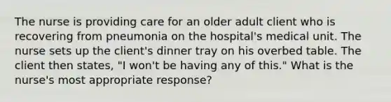 The nurse is providing care for an older adult client who is recovering from pneumonia on the hospital's medical unit. The nurse sets up the client's dinner tray on his overbed table. The client then states, "I won't be having any of this." What is the nurse's most appropriate response?