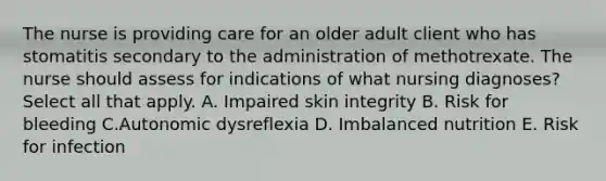 The nurse is providing care for an older adult client who has stomatitis secondary to the administration of methotrexate. The nurse should assess for indications of what nursing diagnoses? Select all that apply. A. Impaired skin integrity B. Risk for bleeding C.Autonomic dysreflexia D. Imbalanced nutrition E. Risk for infection