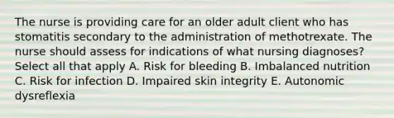 The nurse is providing care for an older adult client who has stomatitis secondary to the administration of methotrexate. The nurse should assess for indications of what nursing diagnoses? Select all that apply A. Risk for bleeding B. Imbalanced nutrition C. Risk for infection D. Impaired skin integrity E. Autonomic dysreflexia